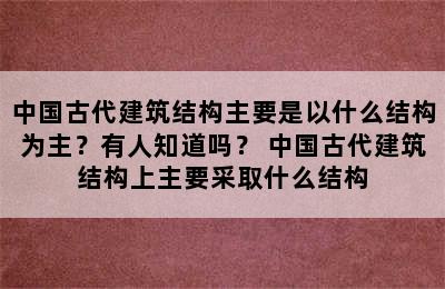 中国古代建筑结构主要是以什么结构为主？有人知道吗？ 中国古代建筑结构上主要采取什么结构